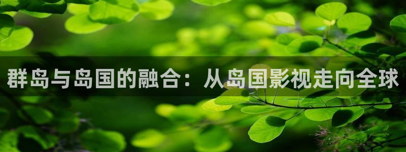 精品国产99视频：群岛与岛国的融合：从岛国影视走向全球